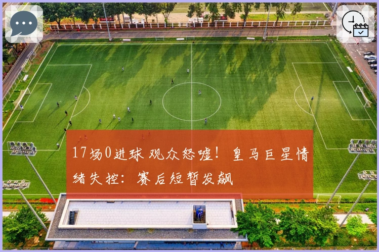 17场0进球 观众怒嘘！皇马巨星情绪失控：赛后短暂发飙
