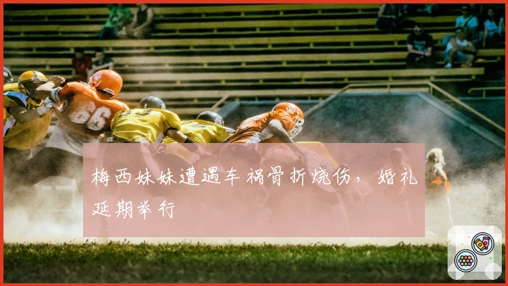 梅西妹妹遭遇车祸骨折烧伤，婚礼延期举行