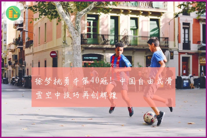 徐梦桃勇夺第40冠！中国自由式滑雪空中技巧再创辉煌