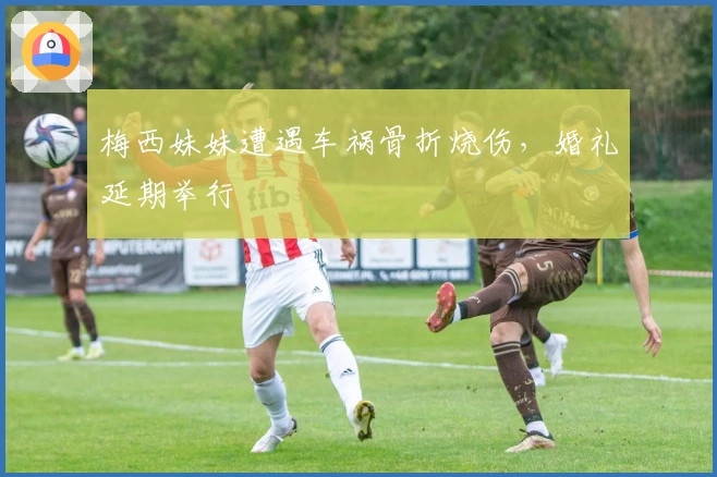 梅西妹妹遭遇车祸骨折烧伤，婚礼延期举行