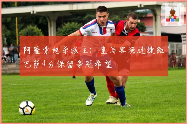 阿隆索绝杀救主：皇马客场连捷距巴萨4分保留争冠希望
