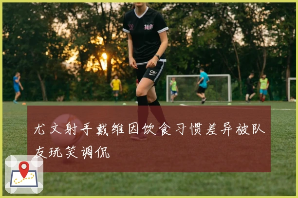 尤文射手戴维因饮食习惯差异被队友玩笑调侃