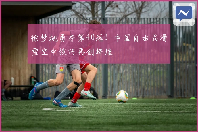徐梦桃勇夺第40冠！中国自由式滑雪空中技巧再创辉煌