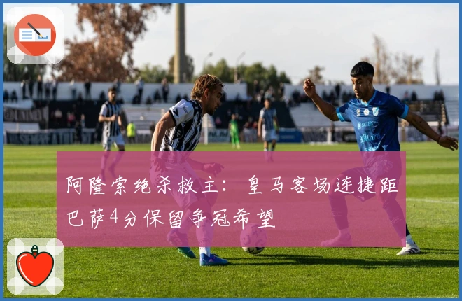 阿隆索绝杀救主：皇马客场连捷距巴萨4分保留争冠希望