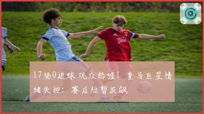 17场0进球 观众怒嘘！皇马巨星情绪失控：赛后短暂发飙